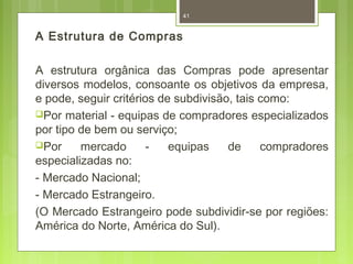 A Estrutura de Compras 
41 
A estrutura orgânica das Compras pode apresentar 
diversos modelos, consoante os objetivos da empresa, 
e pode, seguir critérios de subdivisão, tais como: 
Por material - equipas de compradores especializados 
por tipo de bem ou serviço; 
Por mercado - equipas de compradores 
especializadas no: 
- Mercado Nacional; 
- Mercado Estrangeiro. 
(O Mercado Estrangeiro pode subdividir-se por regiões: 
América do Norte, América do Sul). 
 