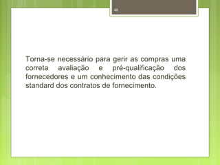 46 
Torna-se necessário para gerir as compras uma 
correta avaliação e pré-qualificação dos 
fornecedores e um conhecimento das condições 
standard dos contratos de fornecimento. 
 