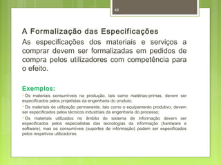 49 
A Formalização das Especificações 
As especificações dos materiais e serviços a 
comprar devem ser formalizadas em pedidos de 
compra pelos utilizadores com competência para 
o efeito. 
Exemplos: 
Os materiais consumíveis na produção, tais como matérias-primas, devem ser 
especificados pelos projetistas da engenharia do produto; 
Os materiais de utilização permanente, tais como o equipamento produtivo, devem 
ser especificados pelos técnicos industriais da engenharia do processo; 
Os materiais utilizados no âmbito do sistema de informação devem ser 
especificados pelos especialistas das tecnologias da informação (hardware e 
software), mas os consumíveis (suportes de informação) podem ser especificados 
pelos respetivos utilizadores. 
 
