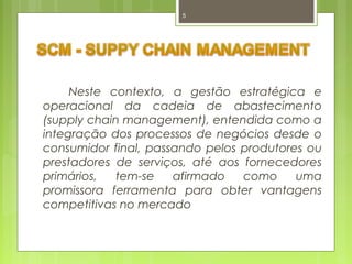 5 
Neste contexto, a gestão estratégica e 
operacional da cadeia de abastecimento 
(supply chain management), entendida como a 
integração dos processos de negócios desde o 
consumidor final, passando pelos produtores ou 
prestadores de serviços, até aos fornecedores 
primários, tem-se afirmado como uma 
promissora ferramenta para obter vantagens 
competitivas no mercado 
 