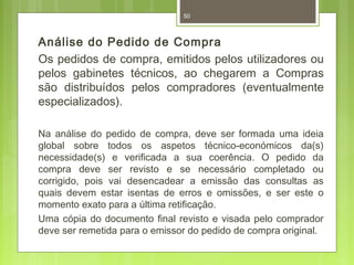 50 
Análise do Pedido de Compra 
Os pedidos de compra, emitidos pelos utilizadores ou 
pelos gabinetes técnicos, ao chegarem a Compras 
são distribuídos pelos compradores (eventualmente 
especializados). 
Na análise do pedido de compra, deve ser formada uma ideia 
global sobre todos os aspetos técnico-económicos da(s) 
necessidade(s) e verificada a sua coerência. O pedido da 
compra deve ser revisto e se necessário completado ou 
corrigido, pois vai desencadear a emissão das consultas as 
quais devem estar isentas de erros e omissões, e ser este o 
momento exato para a última retificação. 
Uma cópia do documento final revisto e visada pelo comprador 
deve ser remetida para o emissor do pedido de compra original. 
 