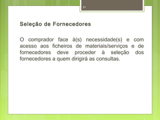 51 
Seleção de Fornecedores 
O comprador face à(s) necessidade(s) e com 
acesso aos ficheiros de materiais/serviços e de 
fornecedores deve proceder à seleção dos 
fornecedores a quem dirigirá as consultas. 
 