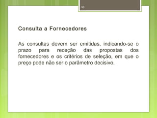 53 
Consulta a Fornecedores 
As consultas devem ser emitidas, indicando-se o 
prazo para receção das propostas dos 
fornecedores e os critérios de seleção, em que o 
preço pode não ser o parâmetro decisivo. 
 