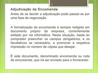 55 
Adjudicação da Encomenda 
Antes de se decidir a adjudicação pode passar-se por 
uma fase de negociação. 
A formalização da encomenda é sempre redigida em 
documento próprio da empresa, correntemente 
editado por via informática. Nesta situação, basta ao 
comprador preencher os campos obrigatórios, e os 
facultativos se necessário, e promover a respetiva 
impressão no número de cópias que desejar. 
É este documento, denominado encomenda ou nota 
de encomenda, que irá ser enviado para o fornecedor. 
 