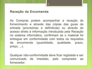 57 
Receção da Encomenda 
As Compras podem acompanhar a receção do 
fornecimento e através das cópias das guias de 
entrada (provisórias e definitivas) ou através do 
acesso direto à informação introduzida pela Receção 
no sistema informático, confirmam se o material foi 
entregue em conformidade com todos os requisitos 
da encomenda (quantidade, qualidade, prazo, 
preço, ...). 
Qualquer não-conformidade deve ficar registada e ser 
comunicada de imediato, pelo comprador ao 
fornecedor. 
 