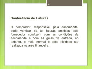 58 
Conferência de Faturas 
O comprador, responsável pela encomenda, 
pode verificar se as faturas emitidas pelo 
fornecedor condizem com as condições da 
encomenda e com as guias de entrada, no 
entanto, o mais normal é esta atividade ser 
realizada na área financeira. 
 