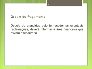 Ordem de Pagamento 
60 
Depois de atendidas pelo fornecedor as eventuais 
reclamações, deverá informar a área financeira que 
ativará a tesouraria. 
 