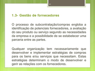61 
1.3- Gestão de fornecedores 
O processo de subcontratação/compras engloba a 
identificação de potenciais fornecedores, a avaliação 
do seu produto ou serviço segundo as necessidades 
da empresa e a possibilidade de se estabelecer uma 
parceria entre as partes. 
Qualquer organização tem necessariamente que 
desenvolver e implementar estratégias de compras 
para os bens e/ou serviços que necessitam. Estas 
estratégias determinam o modo de desenvolver e 
gerir as relações com os fornecedores. 
 