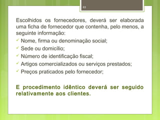 63 
Escolhidos os fornecedores, deverá ser elaborada 
uma ficha de fornecedor que contenha, pelo menos, a 
seguinte informação: 
 Nome, firma ou denominação social; 
 Sede ou domicílio; 
 Número de identificação fiscal; 
 Artigos comercializados ou serviços prestados; 
 Preços praticados pelo fornecedor; 
E procedimento idêntico deverá ser seguido 
relativamente aos clientes. 
 