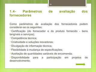 64 
1.4- Parâmetros de avaliação dos 
fornecedores 
Como parâmetros de avaliação dos fornecedores podem 
considerar-se os seguintes: 
Certificação (do fornecedor e do produto fornecido - bens 
tangíveis e serviços); 
Competência técnica; 
Criatividade e soluções inovadoras; 
Divulgação de informação técnica; 
Flexibilidade à mudança de especificações; 
Aceitação de quantidades variáveis de encomenda; 
Disponibilidade para a participação em projetos de 
desenvolvimento; 
 