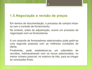 66 
1.5.Negociação e revisão de preços 
Em termos de documentação, o processo de compra inicia-se 
com o contrato de fornecimento. 
No entanto, antes da adjudicação, ocorre um processo de 
negociação com os fornecedores. 
A um conjunto de fornecedores selecionados pode pedir-se 
uma segunda proposta com as melhores condições de 
oferta. 
Finalmente, pode estabelecer-se um calendário de 
reuniões, individualmente com os novos selecionados, no 
menor número possível, no máximo de três, para se chegar 
às conclusões finais. 
 