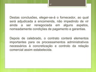 67 
Destas conclusões, eleger-se-á o fornecedor, ao qual 
será adjudicada a encomenda, não impedindo de vir 
ainda a ser renegociada em alguns aspetos, 
nomeadamente condições de pagamento e garantias. 
Depois de celebrado, o contrato conterá elementos 
importantes para os processamentos administrativos 
necessários à concretização e controlo da relação 
comercial assim estabelecida. 
 