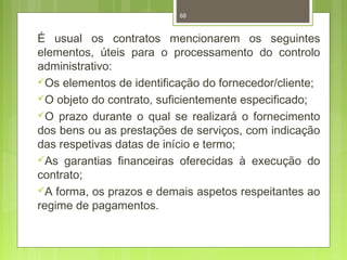 68 
É usual os contratos mencionarem os seguintes 
elementos, úteis para o processamento do controlo 
administrativo: 
Os elementos de identificação do fornecedor/cliente; 
O objeto do contrato, suficientemente especificado; 
O prazo durante o qual se realizará o fornecimento 
dos bens ou as prestações de serviços, com indicação 
das respetivas datas de início e termo; 
As garantias financeiras oferecidas à execução do 
contrato; 
A forma, os prazos e demais aspetos respeitantes ao 
regime de pagamentos. 
 