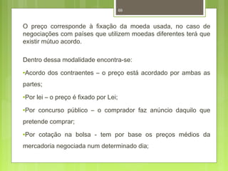69 
O preço corresponde à fixação da moeda usada, no caso de 
negociações com países que utilizem moedas diferentes terá que 
existir mútuo acordo. 
Dentro dessa modalidade encontra-se: 
·Acordo dos contraentes – o preço está acordado por ambas as 
partes; 
·Por lei – o preço é fixado por Lei; 
·Por concurso público – o comprador faz anúncio daquilo que 
pretende comprar; 
·Por cotação na bolsa - tem por base os preços médios da 
mercadoria negociada num determinado dia; 
 