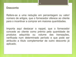 Desconto 
72 
Refere-se a uma redução em percentagem ou valor/ 
número de artigos, que o fornecedor oferece ao cliente 
para o incentivar a comprar em maiores quantidades. 
Importa aqui destacar o rappel, que o fornecedor 
concede ao cliente como prémio pela quantidade de 
produtos adquirida ou volume das transações, 
verificada num determinado período e que pode ser 
atribuído a título complementar de outro desconto já 
aplicado. 
 