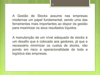 75 
A Gestão de Stocks assume nas empresas 
modernas um papel fundamental, sendo uma das 
ferramentas mais importantes ao dispor da gestão 
para maximizar os seus resultados líquidos. 
A manutenção de um nível adequado de stocks é 
um desafio que é colocado aos gestores, já que e 
necessário minimizar os custos de stocks, não 
pondo em risco a operacionalidade de toda a 
logística das empresas. 
 