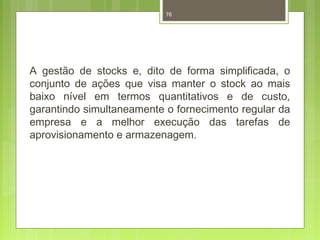 76 
A gestão de stocks e, dito de forma simplificada, o 
conjunto de ações que visa manter o stock ao mais 
baixo nível em termos quantitativos e de custo, 
garantindo simultaneamente o fornecimento regular da 
empresa e a melhor execução das tarefas de 
aprovisionamento e armazenagem. 
 