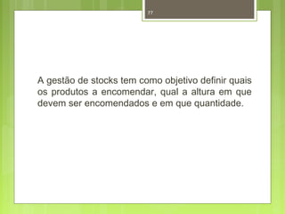 77 
A gestão de stocks tem como objetivo definir quais 
os produtos a encomendar, qual a altura em que 
devem ser encomendados e em que quantidade. 
 