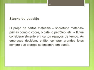 Stocks de ocasião 
86 
O preço de certos materiais – sobretudo matérias-primas 
como o cobre, o café, o petróleo, etc. – flutua 
consideravelmente em curtos espaços de tempo. As 
empresas decidem, então, comprar grandes lotes 
sempre que o preço se encontra em queda. 
 