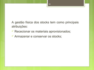 89 
A gestão física dos stocks tem como principais 
atribuições: 
 Rececionar os materiais aprovisionados; 
 Armazenar e conservar os stocks; 
 