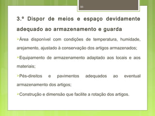 93 
3.º Dispor de meios e espaço devidamente 
adequado ao armazenamento e guarda 
Área disponível com condições de temperatura, humidade, 
arejamento, ajustado à conservação dos artigos armazenados; 
Equipamento de armazenamento adaptado aos locais e aos 
materiais; 
Pés-direitos e pavimentos adequados ao eventual 
armazenamento dos artigos; 
Construção e dimensão que facilite a rotação dos artigos. 
 