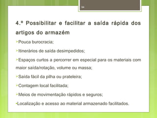 94 
4.º Possibilitar e facilitar a saída rápida dos 
artigos do armazém 
Pouca burocracia; 
Itinerários de saída desimpedidos; 
Espaços curtos a percorrer em especial para os materiais com 
maior saída/rotação, volume ou massa; 
Saída fácil da pilha ou prateleira; 
Contagem local facilitada; 
Meios de movimentação rápidos e seguros; 
·Localização e acesso ao material armazenado facilitados. 
 