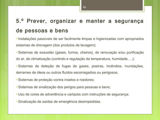 95 
5.º Prever, organizar e manter a segurança 
de pessoas e bens 
Instalações passíveis de ser facilmente limpas e higienizadas com apropriados 
sistemas de drenagem (dos produtos de lavagem); 
Sistemas de exaustão (gases, fumos, cheiros), de renovação e/ou purificação 
do ar, de climatização (controlo e regulação da temperatura, humidade, ...); 
Sistemas de deteção de fugas de gases, poeiras, incêndios, inundações, 
derrames de óleos ou outros fluídos escorregadios ou perigosos; 
Sistemas de proteção contra insetos e roedores; 
Sistemas de sinalização dos perigos para pessoas e bens; 
Uso de cores de advertência e cartazes com instruções de segurança; 
Sinalização de saídas de emergência desimpedidas. 
 