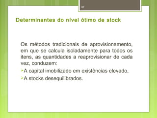 97 
Determinantes do nível ótimo de stock 
Os métodos tradicionais de aprovisionamento, 
em que se calcula isoladamente para todos os 
itens, as quantidades a reaprovisionar de cada 
vez, conduzem: 
A capital imobilizado em existências elevado, 
A stocks desequilibrados. 
 