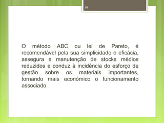 98 
O método ABC ou lei de Pareto, é 
recomendável pela sua simplicidade e eficácia, 
assegura a manutenção de stocks médios 
reduzidos e conduz à incidência do esforço de 
gestão sobre os materiais importantes, 
tornando mais económico o funcionamento 
associado. 
 