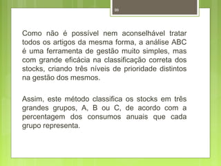 99 
Como não é possível nem aconselhável tratar 
todos os artigos da mesma forma, a análise ABC 
é uma ferramenta de gestão muito simples, mas 
com grande eficácia na classificação correta dos 
stocks, criando três níveis de prioridade distintos 
na gestão dos mesmos. 
Assim, este método classifica os stocks em três 
grandes grupos, A, B ou C, de acordo com a 
percentagem dos consumos anuais que cada 
grupo representa. 
 