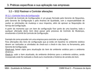 3. Práticas específicas e sua aplicação nas empresas SP 2.2 – Controlar Itens de Configuração O Comitê de Controle de Configurações é um grupo formado pelo Gerente de Requisitos, pelo Gerente de Configuração e pelo Analista de Qualidade, com a responsabilidade de avaliar as solicitações de mudança e seus impactos, além de aprovar as Requisições de Serviço de Configuração. A partir do momento que um item de configuração fizer parte de uma baseline, toda e qualquer alteração deste item deve passar pelo processo de Controle de Mudanças, envolvendo o Comitê de Controle de Configuração. Exemplo de como proceder em uma empresa para controlar as alterações: Para alterações dos itens de configuração que já estão em baseline no ambiente estático devem ser realizadas as atividades de check-out e check-in dos itens na ferramenta, pelo Gerente de Configuração; Check-out:  baixar cópia para atualização do item do ambiente estático para o ambiente dinâmico. Check-in : subir o item atualizado, do ambiente dinâmico para o ambiente estático, sendo incorporado onde foi realizado o check-out e mantendo o histórico de versões do item. 3.2 – SG2 Rastrear e Controlar alterações 
