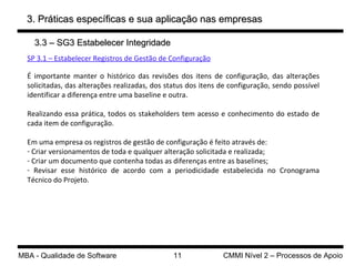 3. Práticas específicas e sua aplicação nas empresas 3.3 – SG3 Estabelecer Integridade SP 3.1 – Estabelecer Registros de Gestão de Configuração É importante manter o histórico das revisões dos itens de configuração, das alterações solicitadas, das alterações realizadas, dos status dos itens de configuração, sendo possível identificar a diferença entre uma baseline e outra. Realizando essa prática, todos os stakeholders tem acesso e conhecimento do estado de cada item de configuração. Em uma empresa os registros de gestão de configuração é feito através de: Criar versionamentos de toda e qualquer alteração solicitada e realizada; Criar um documento que contenha todas as diferenças entre as baselines; Revisar esse histórico de acordo com a periodicidade estabelecida no Cronograma Técnico do Projeto. 