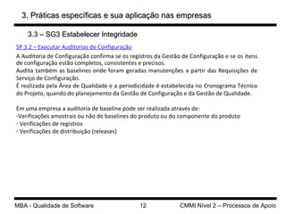 3. Práticas específicas e sua aplicação nas empresas SP 3.2 – Executar Auditorias de Configuração A Auditoria de Configuração confirma se os registros da Gestão de Configuração e se os itens de configuração estão completos, consistentes e precisos.  Audita também as baselines onde foram geradas manutenções a partir das Requisições de Serviço de Configuração. É realizada pela Área de Qualidade e a periodicidade é estabelecida no Cronograma Técnico do Projeto, quando do planejamento da Gestão de Configuração e da Gestão de Qualidade. Em uma empresa a auditoria de baseline pode ser realizada através de: Verificações amostrais ou não de baselines do produto ou do componente do produto Verificações de registros Verificações de distribuição (releases) 3.3 – SG3 Estabelecer Integridade 