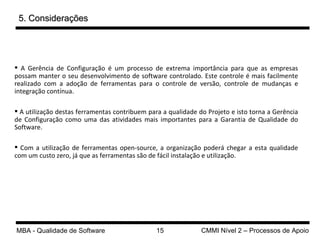 5. Considerações A Gerência de Configuração é um processo de extrema importância para que as empresas possam manter o seu desenvolvimento de software controlado. Este controle é mais facilmente realizado com a adoção de ferramentas para o controle de versão, controle de mudanças e integração contínua. A utilização destas ferramentas contribuem para a qualidade do Projeto e isto torna a Gerência de Configuração como uma das atividades mais importantes para a Garantia de Qualidade do Software. Com a utilização de ferramentas open-source, a organização poderá chegar a esta qualidade com um custo zero, já que as ferramentas são de fácil instalação e utilização. 