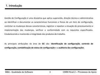 Gestão de Configuração é uma disciplina que aplica supervisão, direção técnica e administrativa ao identificar e documentar as características funcionais e físicas de um item de configuração, controlar as mudanças dessas características, registrar e reportar a situação do processamento e implementação das mudanças, verificar a conformidade com os requisitos especificados. Estabelecendo e mantendo a integridade dos produtos de trabalho.  As principais atribuições da área de  GC  são:  identificação de configuração ,  controle de configuração, contabilização de status de configuração  e a  auditoria das configurações .  1. Introdução 