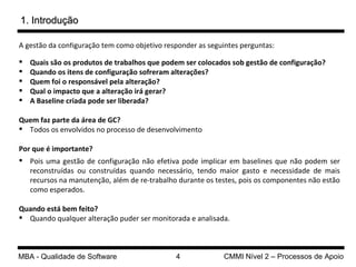 A gestão da configuração t em como objetivo responder as seguintes perguntas: Quais são os produtos de trabalhos que podem ser colocados sob gestão de configuração? Quando os itens de configuração sofreram alterações? Quem foi o responsável pela alteração? Qual o impacto que a alteração irá gerar? A Baseline criada pode ser liberada? Quem faz parte da área de GC? Todos os envolvidos no processo de desenvolvimento Por que é importante? Pois uma gestão de configuração não efetiva pode implicar em baselines que não podem ser reconstruídas ou construídas quando necessário, tendo maior gasto e necessidade de mais recursos na manutenção, além de re-trabalho durante os testes, pois os componentes não estão como esperados. Quando está bem feito? Quando qualquer alteração puder ser monitorada e analisada. 1. Introdução 