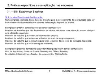 3. Práticas específicas e sua aplicação nas empresas 3.1 – SG1 Estabelecer Baselines SP 1.1 – Identificar Itens de Configuração:  Numa empresa a seleção de produtos de trabalho para o gerenciamento de configuração pode ser baseada em critérios estabelecidos durante a elaboração do plano do projeto. Exemplos de critérios para selecionar os itens de configuração: Produtos de trabalho que são dependentes de outros, nos quais uma alteração em um obrigará uma alteração nos outros; Produtos de trabalho que servem para controle do projeto; Produtos de trabalho que podem ser utilizados por mais de um grupo/pessoa; Produtos de trabalho que são insumos para fases seguintes do processo de execução do projeto; Produtos de trabalho que serão entregues ao cliente; Exemplos de produtos de trabalho que podem fazer parte de um item de configuração: Lista de Requisitos / Planos do Projeto / Cronograma / Plano de teste /  Resultados de testes / Especificações de componente / Códigos fonte. 