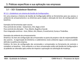 3. Práticas específicas e sua aplicação nas empresas SP 1.2 – Estabelecer um sistema de Gestão de Configurações:  Em uma empresa o Sistema de Gestão de Configuração define as ferramentas para seu acesso, o ambiente de armazenamento e as diretrizes para criação e alteração de itens de configuração em baselines.  Exemplos de ferramentas open source: Para controle de versão – Subversion, CVS, Aegis e Arch Para controle de alteração – Trac, Mantis, Bugzilla e Scarab  Para integração contínua – Scon, Bitten, Ant, Maven, CruiseControl, Gump e TinderBox. Exemplos de ambiente de armazenamento: Dinâmico: Os itens de configuração são armazenados na pasta do projeto e são de responsabilidade dos autores.  A organização de diretórios e subdiretórios neste ambiente segue a estrutura padrão definida na política da empresa. Estático: Os itens de configuração são versionados e armazenados na ferramenta de controle e compõem as baselines.  Este ambiente e os itens armazenados estão sob Gestão de Configuração e só poderão ser alterados após análise de impacto e aprovação via solicitação de mudança.  3.1 – SG1 Estabelecer Baselines 
