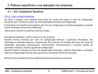 3. Práticas específicas e sua aplicação nas empresas 3.1 – SG1 Estabelecer Baselines SP 1.3 – Criar ou Liberar Baselines Ao iniciar o projeto, uma baseline inicial deve ser criada com todos os itens de configuração existentes até o momento a partir de uma Requisição de Serviço de Configuração. É necessário criar baselines para registro dos itens de configuração nas datas planejadas ou quando houver alteração de itens de configuração.  Liberar para o Cliente as baselines externas criadas. Exemplos de baselines a serem criadas em uma empresa: Baseline Interna,  formada por itens de configuração técnicos e gerenciais finalizados, não destinados a entidades externas à Organização. São produtos de trabalho das fases de estudo de viabilidade, aprovação, planejamento, encerramento, monitoramento e controle, gestão de qualidade, medição e análise e gestão de configuração.  Baseline Externa, formada por itens de configuração finalizados, somente destinados a entidades externas à Organização (Cliente e/ou parceiros) e constantes da fase de Execução.  Nenhum item da baseline interna poderá fazer parte da externa e vice-versa. 