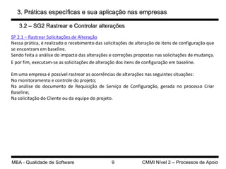 SP 2.1 – Rastrear Solicitações de Alteração Nessa prática, é realizado o recebimento das solicitações de alteração de itens de configuração que se encontram em baseline. Sendo feita a análise do impacto das alterações e correções propostas nas solicitações de mudança.  E por fim, executam-se as solicitações de alteração dos itens de configuração em baseline. Em uma empresa é possível rastrear  as ocorrências de alterações nas seguintes situações: No monitoramento e controle do projeto; Na análise do documento de Requisição de Serviço de Configuração, gerada no processo Criar Baseline; Na solicitação do Cliente ou da equipe do projeto. 3. Práticas específicas e sua aplicação nas empresas 3.2 – SG2 Rastrear e Controlar alterações 