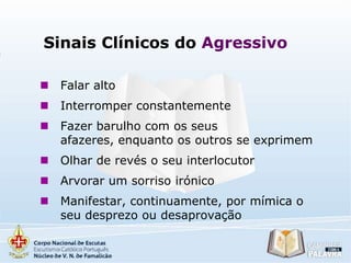 Sinais Clínicos do Agressivo


Falar alto



Interromper constantemente



Fazer barulho com os seus
afazeres, enquanto os outros se exprimem



Olhar de revés o seu interlocutor



Arvorar um sorriso irónico



Manifestar, continuamente, por mímica o
seu desprezo ou desaprovação

 