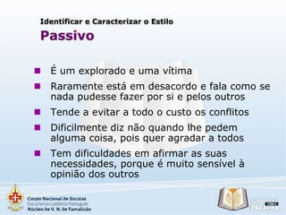 Identificar e Caracterizar o Estilo

Passivo


É um explorado e uma vítima



Raramente está em desacordo e fala como se
nada pudesse fazer por si e pelos outros



Tende a evitar a todo o custo os conflitos



Dificilmente diz não quando lhe pedem
alguma coisa, pois quer agradar a todos



Tem dificuldades em afirmar as suas
necessidades, porque é muito sensível à
opinião dos outros

 
