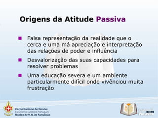 Origens da Atitude Passiva


Falsa representação da realidade que o
cerca e uma má apreciação e interpretação
das relações de poder e influência



Desvalorização das suas capacidades para
resolver problemas



Uma educação severa e um ambiente
particularmente difícil onde vivênciou muita
frustração

 