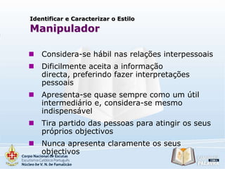 Identificar e Caracterizar o Estilo

Manipulador


Considera-se hábil nas relações interpessoais



Dificilmente aceita a informação
directa, preferindo fazer interpretações
pessoais



Apresenta-se quase sempre como um útil
intermediário e, considera-se mesmo
indispensável



Tira partido das pessoas para atingir os seus
próprios objectivos



Nunca apresenta claramente os seus
objectivos

 