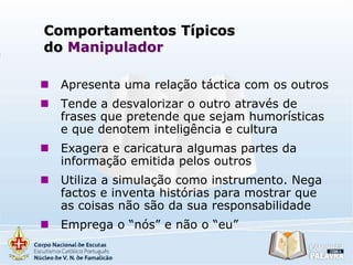 Comportamentos Típicos
do Manipulador


Apresenta uma relação táctica com os outros



Tende a desvalorizar o outro através de
frases que pretende que sejam humorísticas
e que denotem inteligência e cultura



Exagera e caricatura algumas partes da
informação emitida pelos outros



Utiliza a simulação como instrumento. Nega
factos e inventa histórias para mostrar que
as coisas não são da sua responsabilidade



Emprega o “nós” e não o “eu”

 