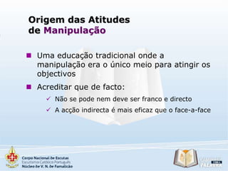 Origem das Atitudes
de Manipulação
 Uma educação tradicional onde a
manipulação era o único meio para atingir os
objectivos
 Acreditar que de facto:
 Não se pode nem deve ser franco e directo
 A acção indirecta é mais eficaz que o face-a-face

 