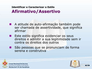 Identificar e Caracterizar o Estilo

Afirmativo/Assertivo


A atitude de auto-afirmação também pode
ser chamada de assertividade, que significa
afirmar



Este estilo significa evidenciar os seus
direitos e admitir a sua legitimidade sem ir
contra os direitos dos outros



São pessoas que se pronunciam de forma
serena e construtiva

 