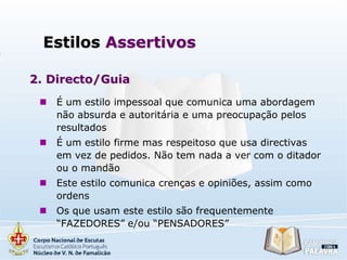 Estilos Assertivos
2. Directo/Guia


É um estilo impessoal que comunica uma abordagem
não absurda e autoritária e uma preocupação pelos
resultados



É um estilo firme mas respeitoso que usa directivas
em vez de pedidos. Não tem nada a ver com o ditador
ou o mandão



Este estilo comunica crenças e opiniões, assim como
ordens



Os que usam este estilo são frequentemente
“FAZEDORES” e/ou “PENSADORES”

 