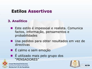 Estilos Assertivos
3. Analítico
 Este estilo é impessoal e realista. Comunica
factos, informação, pensamentos e
probabilidades
 Usa pedidos para obter resultados em vez de
directivas
 É calmo e sem emoção
 É utilizado mais pelo grupo dos
“PENSADORES”

 