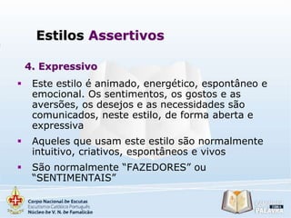Estilos Assertivos
4. Expressivo


Este estilo é animado, energético, espontâneo e
emocional. Os sentimentos, os gostos e as
aversões, os desejos e as necessidades são
comunicados, neste estilo, de forma aberta e
expressiva



Aqueles que usam este estilo são normalmente
intuitivo, criativos, espontâneos e vivos



São normalmente “FAZEDORES” ou
“SENTIMENTAIS”

 